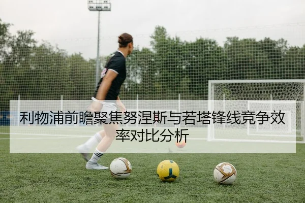 利物浦前瞻聚焦努涅斯与若塔锋线竞争效率对比分析