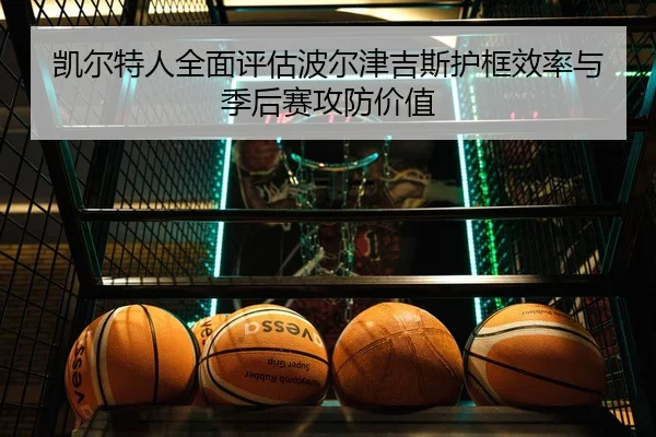 凯尔特人全面评估波尔津吉斯护框效率与季后赛攻防价值