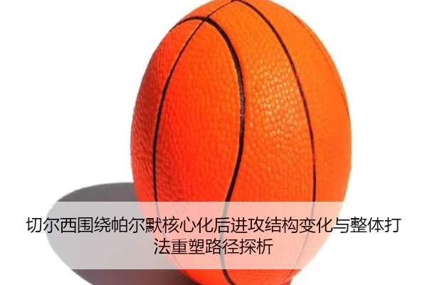 切尔西围绕帕尔默核心化后进攻结构变化与整体打法重塑路径探析